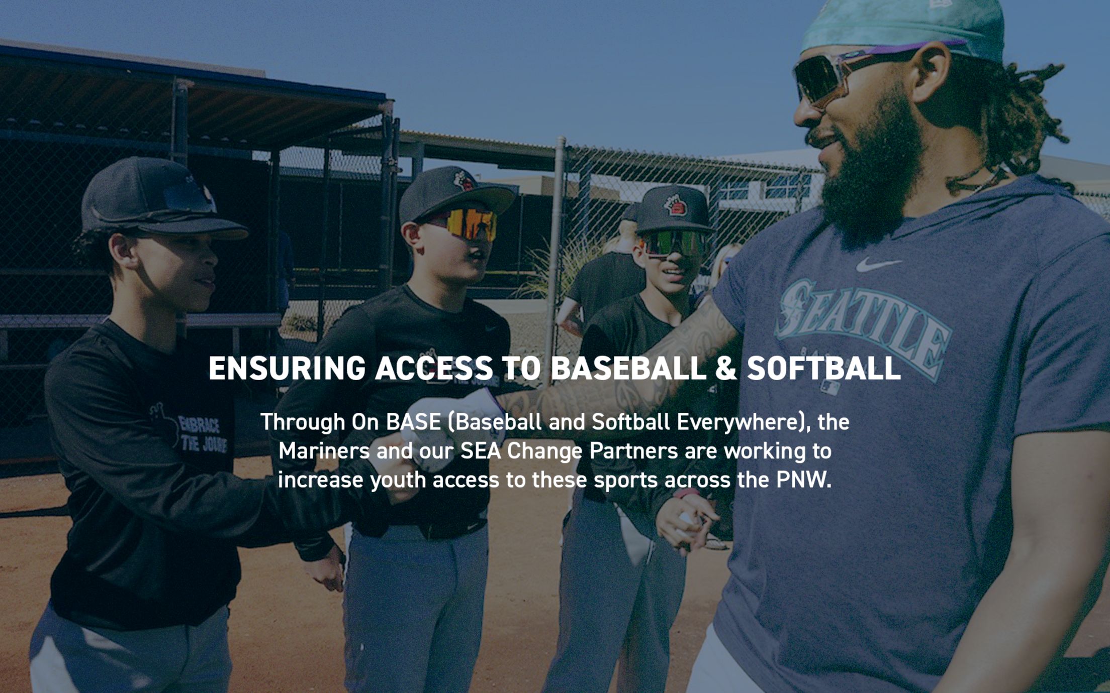 Ensuring Access to Baseball & Softball. Through On BASE (Baseball and Softball Everywhere), the Mariners and our SEA Change Partners are working to increase access to these sports across the PNW.