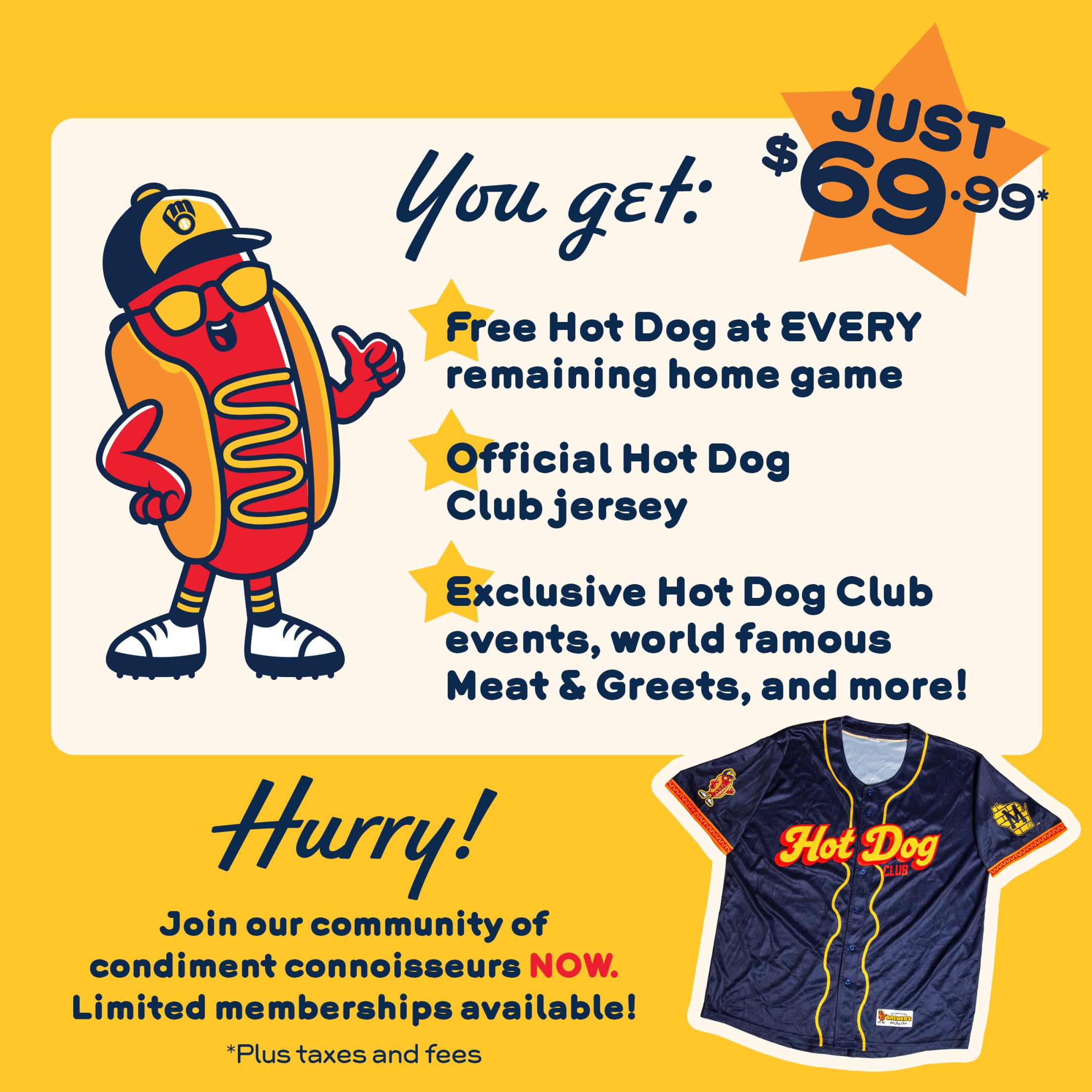 You get: Free Hot Dog at EVERY remaining home game; Official Hot Dog Club jersey; Exclusive Hot Dog Club events, world famous Meat & Greets, and more! Hurry! Join our community of condiment connoisseurs NOW. Limited memberships available! Just $69.99 *Plus taxes and fees.