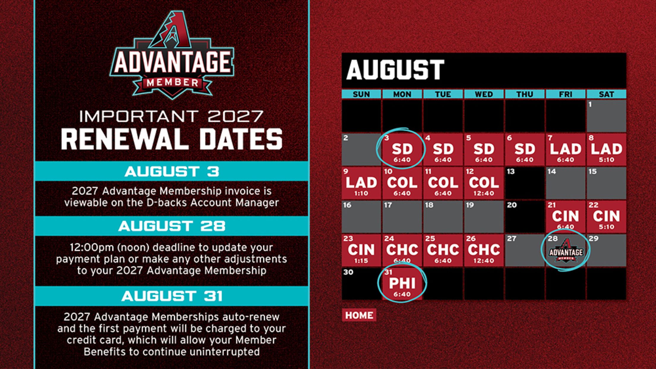 Advantage Member Important 2027 Renewal Dates: August 3 Membership invoice is viewable on the D-backs Account Manager, August 28 noon deadline to update your payment plan or make adjustments, August 31Memberships auto-renew and first payment charged