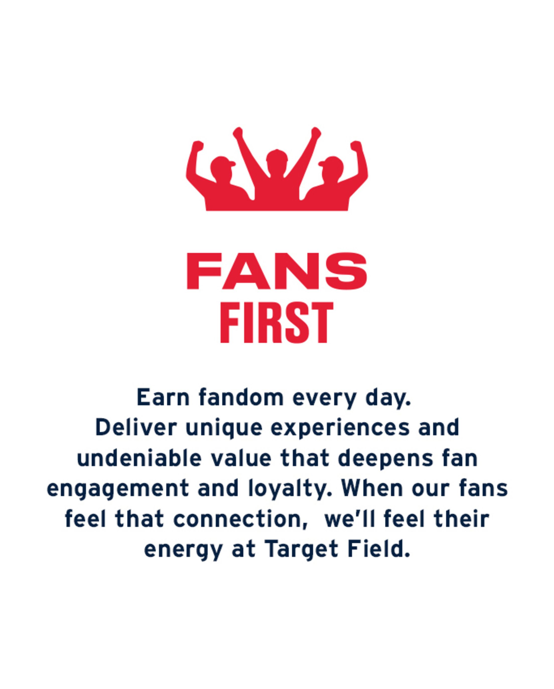 Fans First: Earn fandom every day. Deliver unique experiences and undeniable value that deepens fan engagement and loyalty. When our fans feel that connection, we'll feel their energy at Target Field.
