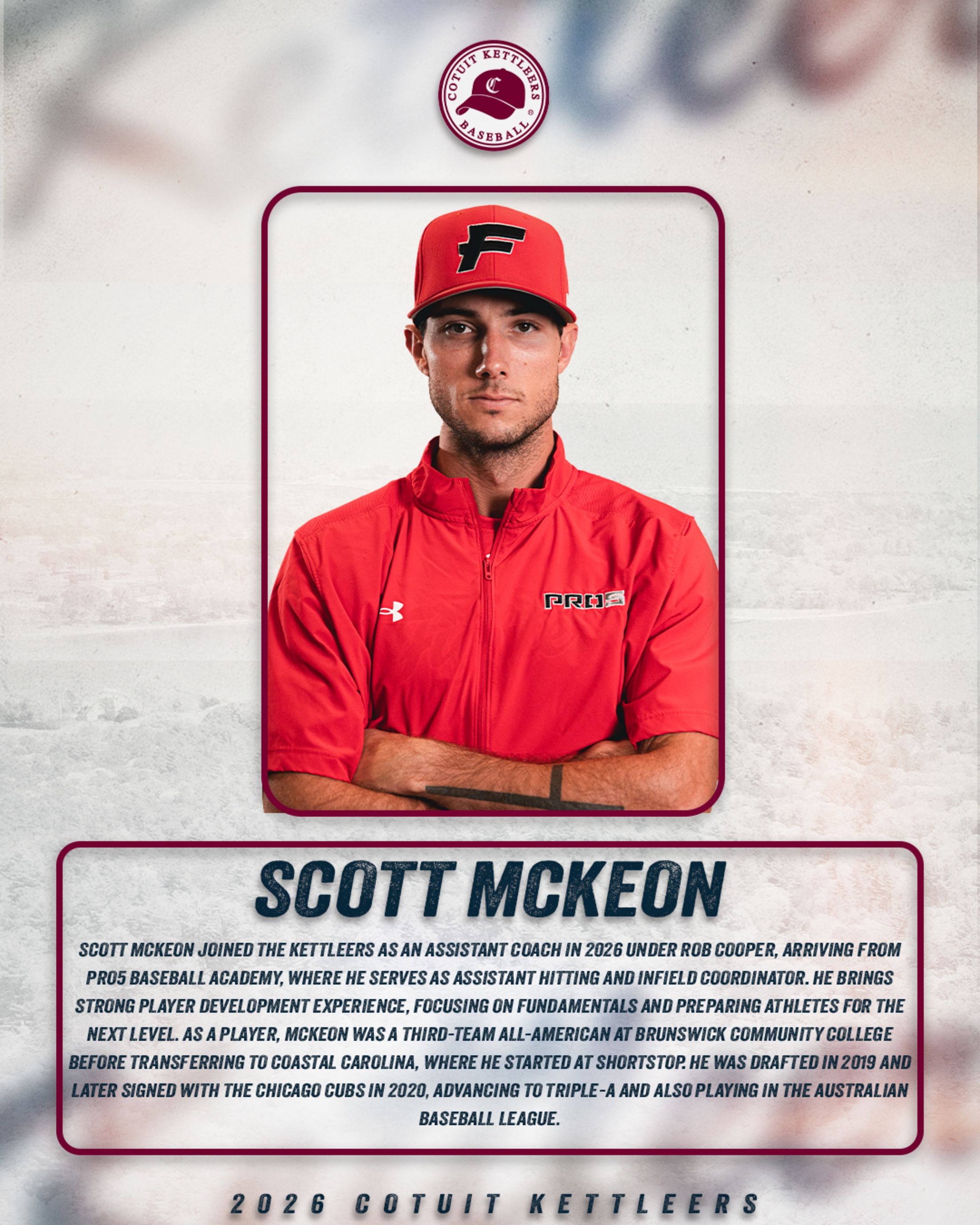 Cotuit Kettleers assistant coach Scott McKeon - Joined in 2026, coming from Pro5 Baseball Academy, where he serves as assistant hitting and infield coordinator. Brings strong player development experience. Was a Third-Team All-American at Brunswick Community College before transferring to Coastal Carolina. Was drafted in 2019 and signed with the Chicago Cubs in 2020. Advanced to Triple-A and also played in the Australian Baseball League.;