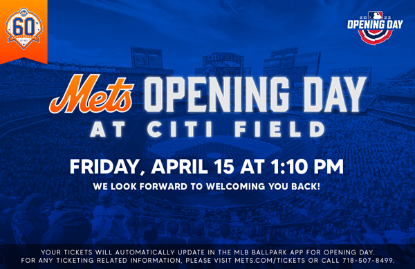 Mets Opening Day At Citi Field

Friday, April 15 at 1:10 PM
We look forward to welcoming you back!

Your tickets will automatically update in the MLB Ballpark app for opening day. For any ticketing related information, please visit Mets.com/tickets or call 718-507-8499