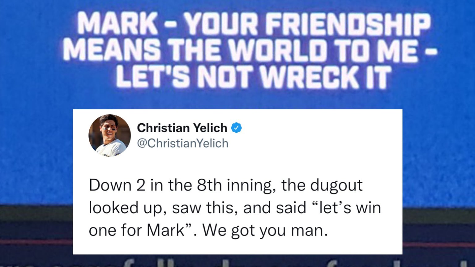 A photo of the Brewers scoreboard with a message reading, ''Mark - your friendship means the world to me - let's not wreck it.'' Below those words, a photo of a tweet from Christian Yelich reading, ''Down 2 in the 8th inning, the dugout looked up, saw this, and said 'let's win one for Mark.' We got you man.''