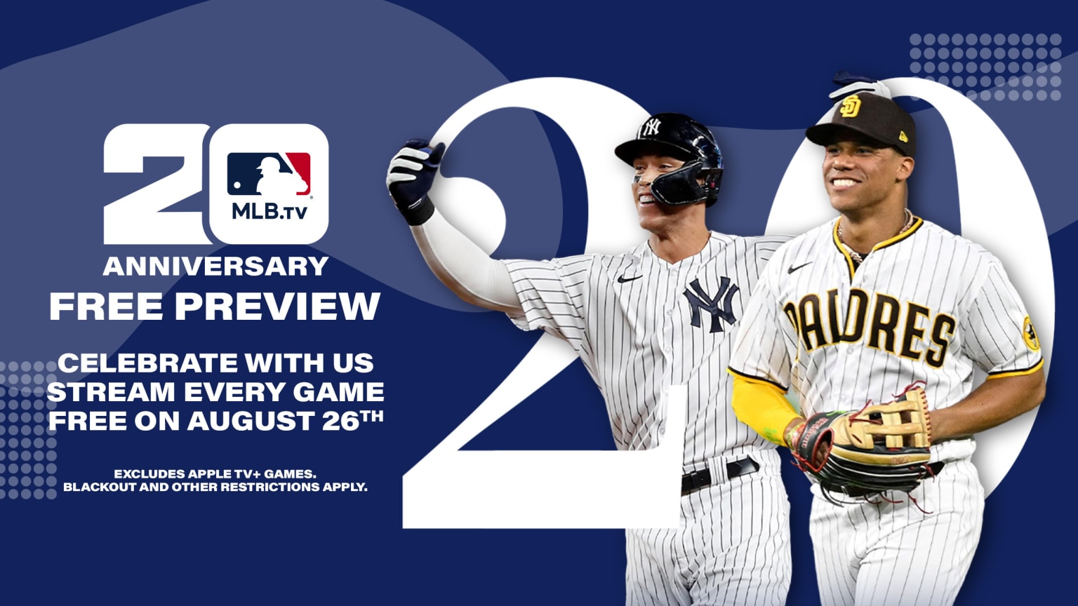 A smiling Aaron Judge in a Yankees home uniform and a grinning Juan Soto in a Padres home uniform are intertwined with a large graphic of the number 20 on the right side. On the left, text reads, ''MLB.TV 20 anniversary free preview. Celebrate with us. Stream every game free on August 26th. Excludes Apple TV+ games. Blackout and other restrictions apply.''